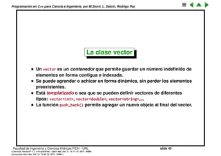 Programaci´on en C++ para Ciencia e Ingenier´ıa, por M.Storti, L. Dalc´ın, Rodrigo Paz
Escribir y leer de archivos (cont.)
Otro ejemplo es guardar todo el archivo en un s´olo string:
1 // Read an entire file into a single string
2 #include <string>
3 #include <iostream>
4 #include <fstream>
5 using namespace std;
6
7 int main() {
8 ifstream in("FillString.cpp");
9 string s, line;
10 while(getline(in, line))
11 s += line + "n";
12 cout << s;
13 }
¿Que pasa si queremos guardar cada l´ınea en un string separado?
Facultad de Ingenier´ıa y Ciencias H´ıdricas FICH - UNL slide 45
((version texstuff-1.2.9-12-ge83ced6) (date Wed May 27 12:15:38 2015 -0300)
(processed-date Wed May 27 12:45:10 2015 -0300))
 