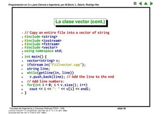 Programaci´on en C++ para Ciencia e Ingenier´ıa, por M.Storti, L. Dalc´ın, Rodrigo Paz
La clase vector
• Un vector es un contenedor que permite guardar un n´umero indeﬁnido de
elementos en forma contigua e indexada.
• Se puede agrandar o achicar en forma din´amica, sin perder los elementos
preexistentes.
• Est´a templatizado o sea que se pueden deﬁnir vectores de diferentes
tipos: vector<int>, vector<double>, vector<string>,...
• La funci´on push_back() permite agregar un nuevo objeto al ﬁnal del vector.
Facultad de Ingenier´ıa y Ciencias H´ıdricas FICH - UNL slide 46
((version texstuff-1.2.9-12-ge83ced6) (date Wed May 27 12:15:38 2015 -0300)
(processed-date Wed May 27 12:45:10 2015 -0300))
 