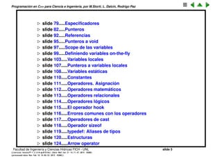 Programaci´on en C++ para Ciencia e Ingenier´ıa, por M.Storti, L. Dalc´ın, Rodrigo Paz
slide 80.....Especiﬁcadores
slide 84.....Punteros
slide 94.....Referencias
slide 96.....Punteros a void
slide 98.....Scope de las variables
slide 100.....Deﬁniendo variables on-the-ﬂy
slide 104.....Variables locales
slide 108.....Punteros a variables locales
slide 109.....Variables est´aticas
slide 111.....Constantes
slide 112.....Operadores. Asignaci´on
slide 113.....Operadores matem´aticos
slide 114.....Operadores relacionales
slide 115.....Operadores l´ogicos
slide 116.....El operador hook
slide 117.....Errores comunes con los operadores
slide 118.....Operadores de cast
slide 119.....Operador sizeof
slide 120.....typedef: Aliases de tipos
slide 121.....Estructuras
slide 125.....Arrow operator
Facultad de Ingenier´ıa y Ciencias H´ıdricas FICH - UNL slide 5
((version texstuff-1.2.9-12-ge83ced6) (date Wed May 27 12:15:38 2015 -0300)
(processed-date Wed May 27 12:45:10 2015 -0300))
 