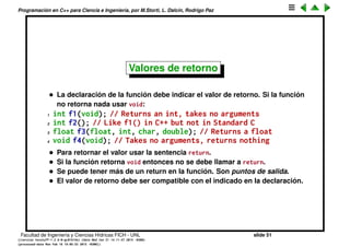 Programaci´on en C++ para Ciencia e Ingenier´ıa, por M.Storti, L. Dalc´ın, Rodrigo Paz
Funciones
• Para evitar errores, C/C++ usa el concepto de prototipo o signatura de
funciones.
• Antes de usar una funci´on hay que declararla.
• Al usar la funci´on los argumentos con que es llamada deben coincidir con
el el tipo que fueron declarados.
1 int translate(float x, float y, float z);
2 int translate(float, float, float);
• En alg´un lugar la funci´on tiene que estar deﬁnida, aqu´ı los nombres de los
argumentos tienen que aparecer para poder ser usados en la funci´on
1 int translate(float x, float y, float z) {
2 x = y = z;
3 // . . .
4 }
Facultad de Ingenier´ıa y Ciencias H´ıdricas FICH - UNL slide 51
((version texstuff-1.2.9-12-ge83ced6) (date Wed May 27 12:15:38 2015 -0300)
(processed-date Wed May 27 12:45:10 2015 -0300))
 
