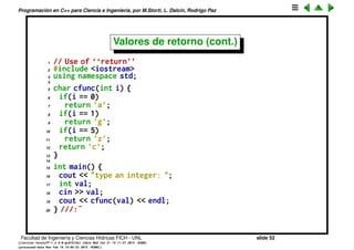 Programaci´on en C++ para Ciencia e Ingenier´ıa, por M.Storti, L. Dalc´ın, Rodrigo Paz
Valores de retorno
• La declaraci´on de la funci´on debe indicar el valor de retorno. Si la funci´on
no retorna nada usar void:
1 int f1(void); // Returns an int, takes no arguments
2 int f2(); // Like f1() in C++ but not in Standard C
3 float f3(float, int, char, double); // Returns a float
4 void f4(void); // Takes no arguments, returns nothing
• Para retornar el valor usar la sentencia return.
• Si la funci´on retorna void entonces no se debe llamar a return.
• Se puede tener m´as de un return en la funci´on. Son puntos de salida.
• El valor de retorno debe ser compatible con el indicado en la declaraci´on.
Facultad de Ingenier´ıa y Ciencias H´ıdricas FICH - UNL slide 52
((version texstuff-1.2.9-12-ge83ced6) (date Wed May 27 12:15:38 2015 -0300)
(processed-date Wed May 27 12:45:10 2015 -0300))
 
