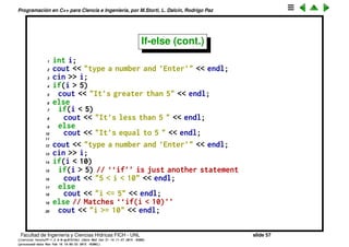 Programaci´on en C++ para Ciencia e Ingenier´ıa, por M.Storti, L. Dalc´ın, Rodrigo Paz
If-else
El if puede existir de dos formas, con o sin else
1 if (expression)
2 statement
3
4 // o
5
6 if (expression)
7 statement
8 else
9 statement
En ambos casos statement puede ser una sentencia simple, terminada en una
coma, o compuesta, es decir un bloque de instrucciones encerrado en {}.
1 if (n>0) x=23; // sentencia simple
2
3 if (n>0) { // sentencia compuesta
4 x=23;
5 s="haha";
6 }
Facultad de Ingenier´ıa y Ciencias H´ıdricas FICH - UNL slide 57
((version texstuff-1.2.9-12-ge83ced6) (date Wed May 27 12:15:38 2015 -0300)
(processed-date Wed May 27 12:45:10 2015 -0300))
 