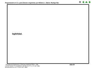Programaci´on en C++ para Ciencia e Ingenier´ıa, por M.Storti, L. Dalc´ın, Rodrigo Paz
If-else (cont.)
Notar que todo el if act´ua como una sola instrucci´on, por eso no hace falta
encerrarlo con un {}.
1 if(i > 5)
2 cout << "It’s greater than 5" << endl;
3 else
4 if(i < 5)
5 cout << "It’s less than 5 " << endl;
6 else
7 cout << "It’s equal to 5 " << endl;
8
9 // es equivalente a
10
11 if(i > 5) { cout << "It’s greater than 5" << endl; }
12 else {
13 if(i < 5)
14 cout << "It’s less than 5 " << endl;
15 else
16 cout << "It’s equal to 5 " << endl;
17 }
Es una convenci´on mut ´util indentar ambos bloques del if para mejorar la
Facultad de Ingenier´ıa y Ciencias H´ıdricas FICH - UNL slide 59
((version texstuff-1.2.9-12-ge83ced6) (date Wed May 27 12:15:38 2015 -0300)
(processed-date Wed May 27 12:45:10 2015 -0300))
 