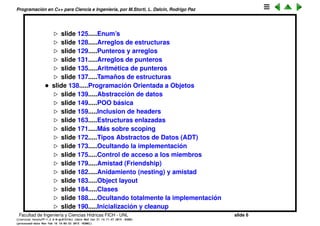 Programaci´on en C++ para Ciencia e Ingenier´ıa, por M.Storti, L. Dalc´ın, Rodrigo Paz
slide 126.....Enum’s
slide 129.....Arreglos de estructuras
slide 130.....Punteros y arreglos
slide 132.....Arreglos de punteros
slide 136.....Aritm´etica de punteros
slide 138.....Tama˜nos de estructuras
• slide 139.....Programaci´on Orientada a Objetos
slide 140.....Abstracci´on de datos
slide 150.....POO b´asica
slide 160.....Inclusion de headers
slide 164.....Estructuras enlazadas
slide 172.....M´as sobre scoping
slide 173.....Tipos Abstractos de Datos (ADT)
slide 174.....Ocultando la implementaci´on
slide 176.....Control de acceso a los miembros
slide 180.....Amistad (Friendship)
slide 183.....Anidamiento (nesting) y amistad
slide 184.....Object layout
slide 185.....Clases
slide 189.....Ocultando totalmente la implementaci´on
slide 191.....Inicializaci´on y cleanup
Facultad de Ingenier´ıa y Ciencias H´ıdricas FICH - UNL slide 6
((version texstuff-1.2.9-12-ge83ced6) (date Wed May 27 12:15:38 2015 -0300)
(processed-date Wed May 27 12:45:10 2015 -0300))
 