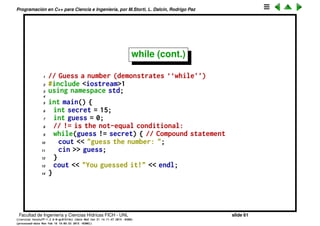 Programaci´on en C++ para Ciencia e Ingenier´ıa, por M.Storti, L. Dalc´ın, Rodrigo Paz
while
while, do-while y for controlan lazos (loops) de ejecuci´on.
1 while(expression)
2 statement
Como antes statement puede ser simple o compuesto. La expresi´on se eval´ua
hasta que la condici´on de falso. Para que el lazo termine en alg´un momento
es necesario que statement tenga alg´un efecto que haga que eventualmente
expression de falso
1 int x=0;
2 while (x<5) x=34; // ejecuta una vez el lazo
3 x=0;
4 while (x<5) x=2; // ejecuta indefinidamente
5
6 x=0;
7 while (x<5) x++; // ejecuta el bloque 5 veces
Facultad de Ingenier´ıa y Ciencias H´ıdricas FICH - UNL slide 61
((version texstuff-1.2.9-12-ge83ced6) (date Wed May 27 12:15:38 2015 -0300)
(processed-date Wed May 27 12:45:10 2015 -0300))
 