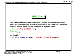 Programaci´on en C++ para Ciencia e Ingenier´ıa, por M.Storti, L. Dalc´ın, Rodrigo Paz
while (cont.)
1 // Guess a number (demonstrates ‘‘while’’)
2 #include <iostream>
3 using namespace std;
4
5 int main() {
6 int secret = 15;
7 int guess = 0;
8 // != is the not-equal conditional:
9 while(guess != secret) { // Compound statement
10 cout << "guess the number: ";
11 cin >> guess;
12 }
13 cout << "You guessed it!" << endl;
14 }
Facultad de Ingenier´ıa y Ciencias H´ıdricas FICH - UNL slide 62
((version texstuff-1.2.9-12-ge83ced6) (date Wed May 27 12:15:38 2015 -0300)
(processed-date Wed May 27 12:45:10 2015 -0300))
 