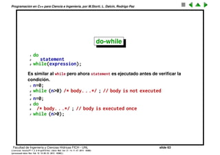 Programaci´on en C++ para Ciencia e Ingenier´ıa, por M.Storti, L. Dalc´ın, Rodrigo Paz
while (cont.)
En C la condici´on dentro del condicional puede ser tan elaborada como se
quiera, la ´unica restricci´on es que debe retornar un valor l´ogico (o convertible
a l´ogico), incluso puede ser que el cuerpo del lazo este vac´ıo
1 while(do-a-lot-of-work()) ;
2 while(do-a-lot-of-work()) { }
por ejemplo
1 while(is-prime(n)) n++; // busca el primer n no primo
Facultad de Ingenier´ıa y Ciencias H´ıdricas FICH - UNL slide 63
((version texstuff-1.2.9-12-ge83ced6) (date Wed May 27 12:15:38 2015 -0300)
(processed-date Wed May 27 12:45:10 2015 -0300))
 