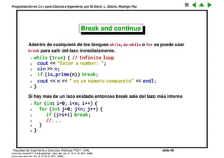 Programaci´on en C++ para Ciencia e Ingenier´ıa, por M.Storti, L. Dalc´ın, Rodrigo Paz
Break and continue
Adentro de cualquiera de los bloques while, do-while o for se puede usar
break para salir del lazo inmediatamente.
1 while (true) { // Infinite loop
2 cout << "Enter a number: ";
3 cin >> n;
4 if (is-prime(n)) break;
5 cout << n << " es un n´umero compuesto" << endl;
6 }
Si hay m´as de un lazo anidado entonces break sale del lazo m´as interno
1 for (int i=0; i<n; i++) {
2 for (int j=0; j<n; j++) {
3 if (j>i*i) break;
4 //. . .
5 }
6 // break transfers execution here
7 }
Facultad de Ingenier´ıa y Ciencias H´ıdricas FICH - UNL slide 66
((version texstuff-1.2.9-12-ge83ced6) (date Wed May 27 12:15:38 2015 -0300)
(processed-date Wed May 27 12:45:10 2015 -0300))
 