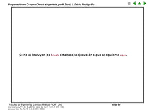 Programaci´on en C++ para Ciencia e Ingenier´ıa, por M.Storti, L. Dalc´ın, Rodrigo Paz
La sentencia switch
Va comparando la variable selector hasta que coincide con uno de los case
1 switch(selector) {
2 case integral-value1 : statement; break;
3 case integral-value2 : statement; break;
4 case integral-value3 : statement; break;
5 case integral-value4 : statement; break;
6 case integral-value5 : statement; break;
7 (. . .)
8 default: statement;
9 }
por ejemplo
1 char c;
2 //. . .
3 switch (c) {
4 case ’a’: cout << "It’s an a" << endl; break;
5 case ’b’: cout << "It’s a b" << endl; break;
6 default: cout << "Neither a or b" << endl;
7 }
Facultad de Ingenier´ıa y Ciencias H´ıdricas FICH - UNL slide 68
((version texstuff-1.2.9-12-ge83ced6) (date Wed May 27 12:15:38 2015 -0300)
(processed-date Wed May 27 12:45:10 2015 -0300))
 