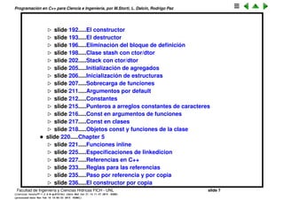 Programaci´on en C++ para Ciencia e Ingenier´ıa, por M.Storti, L. Dalc´ın, Rodrigo Paz
slide 193.....El constructor
slide 194.....El destructor
slide 197.....Eliminaci´on del bloque de deﬁnici´on
slide 199.....Clase stash con ctor/dtor
slide 203.....Stack con ctor/dtor
slide 206.....Initializaci´on de agregados
slide 207.....Inicializaci´on de estructuras
slide 208.....Sobrecarga de funciones
slide 212.....Argumentos por default
slide 213.....Constantes
slide 216.....Punteros a arreglos constantes de caracteres
slide 217.....Const en argumentos de funciones
slide 218.....Const en clases
slide 219.....Objetos const y funciones de la clase
• slide 221.....Chapter 5
slide 222.....Funciones inline
slide 226.....Especiﬁcaciones de linkedicion
slide 228.....Referencias en C++
slide 234.....Reglas para las referencias
slide 236.....Paso por referencia y por copia
slide 237.....El constructor por copia
Facultad de Ingenier´ıa y Ciencias H´ıdricas FICH - UNL slide 7
((version texstuff-1.2.9-12-ge83ced6) (date Wed May 27 12:15:38 2015 -0300)
(processed-date Wed May 27 12:45:10 2015 -0300))
 