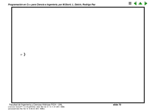 Programaci´on en C++ para Ciencia e Ingenier´ıa, por M.Storti, L. Dalc´ın, Rodrigo Paz
goto
La sentencia goto permite saltar a otro punto del programa. Se lo considera
muchas veces como una mala pr´actica de programaci´on, aunque a veces
puede ser ´util, por ejemplo para saltar de varios lazos anidados cuando se
encuentra una condici´on.
1 // The infamous goto is supported in C++
2 #include <iostream>
3 using namespace std;
4
5 int main() {
6 long val = 0;
7 for(int i = 1; i < 1000; i++) {
8 for(int j = 1; j < 100; j += 10) {
9 val = i * j;
10 if(val > 47000)
11 goto bottom;
12 // Break would only go to the outer ’for’
13 }
14 }
15 bottom: // A label
16 cout << val << endl;
Facultad de Ingenier´ıa y Ciencias H´ıdricas FICH - UNL slide 70
((version texstuff-1.2.9-12-ge83ced6) (date Wed May 27 12:15:38 2015 -0300)
(processed-date Wed May 27 12:45:10 2015 -0300))
 