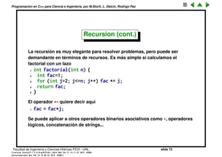Programaci´on en C++ para Ciencia e Ingenier´ıa, por M.Storti, L. Dalc´ın, Rodrigo Paz
Recursion
Muchos problemas son intr´ınsecamente recursivos, es decir la soluci´on de un
problema est´a dada por la soluci´on de uno menor con el mismo algoritmo,
por ejemplo la deﬁnici´on de factorial se puede hacer en forma recursiva
n! = n · (n − 1)! (1)
en realidad esto es cierto si n > 1, la deﬁnici´on correcta es
n! =



1; si n = 1;
n · (n − 1)! ; si n > 1
(2)
decimos que el caso n = 1 corta la recursi´on.
Usando llamadas recursivas a funciones podemos implementar la funci´on
factorial
1 int factorial(int n) {
2 if (n==1) return 1;
3 else return n*factorial(n-1);
4 }
Facultad de Ingenier´ıa y Ciencias H´ıdricas FICH - UNL slide 72
((version texstuff-1.2.9-12-ge83ced6) (date Wed May 27 12:15:38 2015 -0300)
(processed-date Wed May 27 12:45:10 2015 -0300))
 