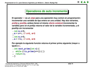 Programaci´on en C++ para Ciencia e Ingenier´ıa, por M.Storti, L. Dalc´ın, Rodrigo Paz
Operadores
Los operadores no son m´as que funciones, con una sintaxis especial. Un
operador toma una o m´as series de valores y devuelve un resultado.
1 a = b + c;
podemos pensar que es traducido por el compilador en
1 a = sum(b,c);
Una cuesti´on importante con los operadores es la precedencia de los
mismos. Para los operadores matem´aticos es similar a las reglas que
aprendemos en la escuela
1 a = b * c + d;
es equivalente a
1 a = (b * c) + d;
porque * tiene mayor precedencia que +. Ante la duda, se pueden introducir
par´entesis para forzar el orden en que se eval´uan las expresiones.
Facultad de Ingenier´ıa y Ciencias H´ıdricas FICH - UNL slide 74
((version texstuff-1.2.9-12-ge83ced6) (date Wed May 27 12:15:38 2015 -0300)
(processed-date Wed May 27 12:45:10 2015 -0300))
 