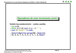 Programaci´on en C++ para Ciencia e Ingenier´ıa, por M.Storti, L. Dalc´ın, Rodrigo Paz
Operadores de auto incremento
El operador ++ es un atajo para una operaci´on muy com´un en programaci´on:
incrementar una variable de tipo entero en una unidad. Hay dos variantes,
preﬁja y postﬁja, ambos tienen el mismo efecto colateral (incrementar la
variable) pero en el preﬁjo retorna el valor de la variable incrementada, y el
postﬁjo sin incrementar
1 int m,n=5;
2 m = n++; // n=6, m=5
3
4 int m,n=5;
5 m = ++n; // n=6, m=6
Por ejemplo la siguiente funci´on retorna el primer primo siguiente (mayor o
igual) a n.
1 int next-prime(int n) {
2 while (!is-prime(n++)) { }
3 return n;
4 }
Facultad de Ingenier´ıa y Ciencias H´ıdricas FICH - UNL slide 75
((version texstuff-1.2.9-12-ge83ced6) (date Wed May 27 12:15:38 2015 -0300)
(processed-date Wed May 27 12:45:10 2015 -0300))
 
