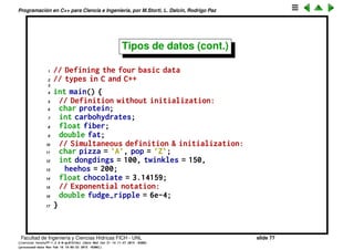 Programaci´on en C++ para Ciencia e Ingenier´ıa, por M.Storti, L. Dalc´ın, Rodrigo Paz
Tipos de datos
Dijimos que C/C++ es un lenguaje de tipeo est´atico, es decir en el momento
de crear las variables hay que decir de que tipo son. Hay tipos de datos
built-in como enteros, ﬂoats, strings, que ya est´an deﬁnidos en el compilador,
y tambi´en el programador puede crear sus propios tipos, muchas veces por
composici´on. Por ejemplo si estamos creando la base de datos de una
empresa podemos querer tener un tipo de dato employee que contenga un
string (el nombre), un entero (el n´umero de empleado) y un ﬂoat (el sueldo).
Los tipos built-in son
• char un entero de al menos 8 bits, usualmente se usa para almacenar
caracteres.
• int un entero de al menos 16 bits (2 bytes)
• float un n´umero de punto ﬂotante con al menos 4 bytes (simple precisi´on)
• double un n´umero de punto ﬂotante con al menos 8 bytes (doble
precisi´on).
Facultad de Ingenier´ıa y Ciencias H´ıdricas FICH - UNL slide 77
((version texstuff-1.2.9-12-ge83ced6) (date Wed May 27 12:15:38 2015 -0300)
(processed-date Wed May 27 12:45:10 2015 -0300))
 