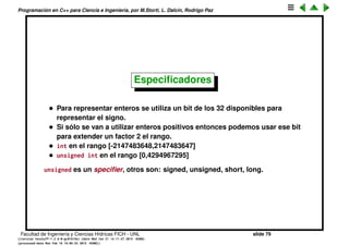 Programaci´on en C++ para Ciencia e Ingenier´ıa, por M.Storti, L. Dalc´ın, Rodrigo Paz
Tipos de datos (cont.)
Como los tipos b´asicos tienen una cantidad de bits ﬁja pueden representar un
tama˜no m´aximo. Por ejemplo los enteros de 16 bits s´olo pueden estar entre
-32768 y +32768. Adem´as el tama˜no del tipo (la cantidad de bits) puede
depender de la m´aquina y del compilador, entonce los valores m´aximos y
m´ınimos (los l´ımites) est´an deﬁnidos en headers float.h y limits.h,
1 #include <climits>
2
3 cout << "Minimum and maximum integers are "
4 << endl << INT-MIN << " and " << INT-MAX
5 << endl;
6 }
1 [mstorti@galileo garage]$$ ./intmax.bin
2 Minimum and maximum integers are
3 -2147483648 and 2147483647
Facultad de Ingenier´ıa y Ciencias H´ıdricas FICH - UNL slide 79
((version texstuff-1.2.9-12-ge83ced6) (date Wed May 27 12:15:38 2015 -0300)
(processed-date Wed May 27 12:45:10 2015 -0300))
 