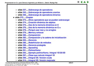 Programaci´on en C++ para Ciencia e Ingenier´ıa, por M.Storti, L. Dalc´ın, Rodrigo Paz
slide 238.....Sobrecarga de operadores
slide 243.....Sobrecarga de operadores unarios
slide 251.....Sobrecarga de operadores binarios
• slide 273.....Chapter
slide 274.....Otros operadores que se pueden sobrecargar
slide 275.....Creaci´on din´amica de objetos
slide 276.....Uso de la memoria din´amica en C
slide 277.....Uso de la memoria din´amica en C++
slide 279.....Porqu´e usar new y no arreglos
slide 280.....Memory exhaust
slide 281.....Composici´on
slide 283.....Composici´on y la cadena de inicializaci´on
slide 284.....Herencia
slide 287.....Redeﬁnici´on de m´etodos
slide 289.....Herencia protegida
slide 291.....Upcasting
slide 292.....Polimorﬁsmo
slide 294.....Ejemplo polimorﬁsmo. Integral 1D/2D/3D
slide 298.....Clase que calcula integral 1D
slide 300.....Integral 2D. Versi´on cruda
slide 315.....Integral 2D. Versi´on mejorada
Facultad de Ingenier´ıa y Ciencias H´ıdricas FICH - UNL slide 8
((version texstuff-1.2.9-12-ge83ced6) (date Wed May 27 12:15:38 2015 -0300)
(processed-date Wed May 27 12:45:10 2015 -0300))
 
