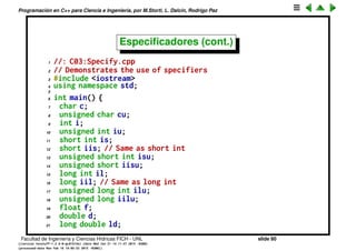 Programaci´on en C++ para Ciencia e Ingenier´ıa, por M.Storti, L. Dalc´ın, Rodrigo Paz
Especiﬁcadores
• Para representar enteros se utiliza un bit de los 32 disponibles para
representar el signo.
• Si s´olo se van a utilizar enteros positivos entonces podemos usar ese bit
para extender un factor 2 el rango.
• int en el rango [-2147483648,2147483647]
• unsigned int en el rango [0,4294967295]
unsigned es un speciﬁer, otros son: signed, unsigned, short, long.
Facultad de Ingenier´ıa y Ciencias H´ıdricas FICH - UNL slide 80
((version texstuff-1.2.9-12-ge83ced6) (date Wed May 27 12:15:38 2015 -0300)
(processed-date Wed May 27 12:45:10 2015 -0300))
 