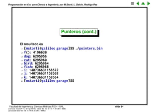 Programaci´on en C++ para Ciencia e Ingenier´ıa, por M.Storti, L. Dalc´ın, Rodrigo Paz
Punteros
Al declarar variables lo que estamos haciendo es dar un nombre a un pedazo
de la memoria. Cuando decimos int n lo que estamos diciendo al compilador
es: res´erveme 4 bytes de la memoria y a partir de ahora lo voy a llamar n. El
operador & nos muestra en que posici´on de la memoria fue alocada la variable
1 int n;
2 cout << "variable n is in position " << &n << endl;
1 [mstorti@galileo garage]$$ ./ptr.bin
2 variable n is in position 0x7fff1c46d92c
Los punteros son impresos normalmente en formato de hexadecimales, si
quisi´eramos verlo en formato decimal podemos castear (convertir) el puntero
a un entero
1 int n;
2 cout << "variable n is in position " << (long)&n << endl;
1 [mstorti@galileo garage]$$ ./ptr.bin
2 variable n is in position 140737075615260
Facultad de Ingenier´ıa y Ciencias H´ıdricas FICH - UNL slide 84
((version texstuff-1.2.9-12-ge83ced6) (date Wed May 27 12:15:38 2015 -0300)
(processed-date Wed May 27 12:45:10 2015 -0300))
 