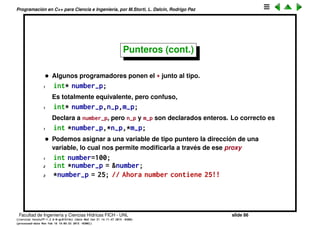 Programaci´on en C++ para Ciencia e Ingenier´ıa, por M.Storti, L. Dalc´ın, Rodrigo Paz
Punteros (cont.)
El resultado es
1 [mstorti@galileo garage]$$ ./pointers.bin
2 f(): 4196630
3 dog: 6295956
4 cat: 6295960
5 bird: 6295964
6 fish: 6295968
7 i: 140736631158572
8 j: 140736631158568
9 k: 140736631158564
10 [mstorti@galileo garage]$$
Facultad de Ingenier´ıa y Ciencias H´ıdricas FICH - UNL slide 86
((version texstuff-1.2.9-12-ge83ced6) (date Wed May 27 12:15:38 2015 -0300)
(processed-date Wed May 27 12:45:10 2015 -0300))
 