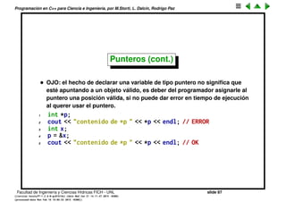 Programaci´on en C++ para Ciencia e Ingenier´ıa, por M.Storti, L. Dalc´ın, Rodrigo Paz
Punteros (cont.)
• La direcci´on en memoria de un variable puede cambiar de una corrida a
otra.
• Funciones, variables y globales parecen estar en sectores de la memoria
diferentes.
• Enteros parecen ocupar 4 bytes.
• Las posiciones en la memoria se pueden guardar en una variable de tipo
especial llamada puntero
1 int number;
2 int *number-p = &number;
• El suﬁjo _p o simplemente p indica que es un puntero (es s´olo una
convenci´on).
Facultad de Ingenier´ıa y Ciencias H´ıdricas FICH - UNL slide 87
((version texstuff-1.2.9-12-ge83ced6) (date Wed May 27 12:15:38 2015 -0300)
(processed-date Wed May 27 12:45:10 2015 -0300))
 