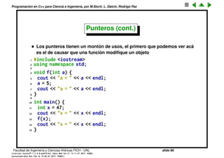 Programaci´on en C++ para Ciencia e Ingenier´ıa, por M.Storti, L. Dalc´ın, Rodrigo Paz
Punteros (cont.)
• Algunos programadores ponen el * junto al tipo.
1 int* number-p;
Es totalmente equivalente, pero confuso,
1 int* number-p,n-p,m-p;
Declara a number_p, pero n_p y m_p son declarados enteros. Lo correcto es
1 int *number-p,*n-p,*m-p;
• Podemos asignar a una variable de tipo puntero la direcci´on de una
variable, lo cual nos permite modiﬁcarla a trav´es de ese proxy
1 int number=100;
2 int *number-p = &number;
3 *number-p = 25; // Ahora number contiene 25!!
Facultad de Ingenier´ıa y Ciencias H´ıdricas FICH - UNL slide 88
((version texstuff-1.2.9-12-ge83ced6) (date Wed May 27 12:15:38 2015 -0300)
(processed-date Wed May 27 12:45:10 2015 -0300))
 