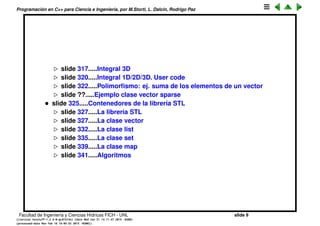 Programaci´on en C++ para Ciencia e Ingenier´ıa, por M.Storti, L. Dalc´ın, Rodrigo Paz
slide 318.....Integral 3D
slide 321.....Integral 1D/2D/3D. User code
slide 323.....Polimorﬁsmo: ej. suma de los elementos de un vector
slide ??.....Ejemplo clase vector sparse
• slide 326.....Contenedores de la librer´ıa STL
slide 328.....La librer´ıa STL
slide 328.....La clase vector
slide 333.....Algoritmos in-place
slide 335.....La clase list
slide 338.....La clase set
slide 342.....La clase map
slide 345.....Algoritmos
slide 347.....Programaci´on funcional
Facultad de Ingenier´ıa y Ciencias H´ıdricas FICH - UNL slide 9
((version texstuff-1.2.9-12-ge83ced6) (date Wed May 27 12:15:38 2015 -0300)
(processed-date Wed May 27 12:45:10 2015 -0300))
 