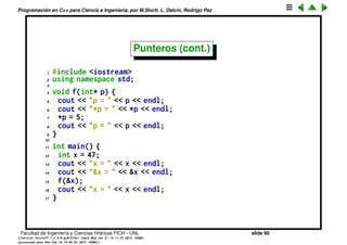 Programaci´on en C++ para Ciencia e Ingenier´ıa, por M.Storti, L. Dalc´ın, Rodrigo Paz
Punteros (cont.)
Los punteros tienen un mont´on de usos, el primero que veremos es el de
causar que una funci´on modiﬁque un objeto. El mecanismo de paso de
variables en C/C++ es por copia.
1 #include <iostream>
2 using namespace std;
3
4 void f(int a) {
5 cout << "&a = " << &a << endl;
6 cout << "a = " << a << endl;
7 a = 5;
8 cout << "a = " << a << endl;
9 }
10
11 int main() {
12 int x = 47;
13 cout << "&x = " << &x << endl;
14 cout << "x = " << x << endl;
15 f(x);
16 cout << "x = " << x << endl;
17 }
Facultad de Ingenier´ıa y Ciencias H´ıdricas FICH - UNL slide 90
((version texstuff-1.2.9-12-ge83ced6) (date Wed May 27 12:15:38 2015 -0300)
(processed-date Wed May 27 12:45:10 2015 -0300))
 