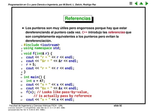 Programaci´on en C++ para Ciencia e Ingenier´ıa, por M.Storti, L. Dalc´ın, Rodrigo Paz
Punteros (cont.)
En esta versi´on en cambio, pasamos la direcci´on donde est´a x:
1 #include <iostream>
2 using namespace std;
3
4 void f(int* p) {
5 cout << "p = " << p << endl;
6 cout << "*p = " << *p << endl;
7 *p = 5;
8 cout << "p = " << p << endl;
9 }
10
11 int main() {
12 int x = 47;
13 cout << "x = " << x << endl;
14 cout << "&x = " << &x << endl;
15 f(&x);
16 cout << "x = " << x << endl;
17 }
Facultad de Ingenier´ıa y Ciencias H´ıdricas FICH - UNL slide 92
((version texstuff-1.2.9-12-ge83ced6) (date Wed May 27 12:15:38 2015 -0300)
(processed-date Wed May 27 12:45:10 2015 -0300))
 