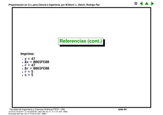 Programaci´on en C++ para Ciencia e Ingenier´ıa, por M.Storti, L. Dalc´ın, Rodrigo Paz
Referencias
Los punteros son muy ´utiles pero engorrosos porque hay que estar
dereferenciando al puntero cada vez. C++ introdujo las referencias que son
completamente equivalentes a los punteros pero evitan la dereferenciaci´on.
1 #include <iostream>
2 using namespace std;
3
4 void f(int& r) {
5 cout << "r = " << r << endl;
6 cout << "&r = " << &r << endl;
7 r = 5;
8 cout << "r = " << r << endl;
9 }
10
11 int main() {
12 int x = 47;
13 cout << "x = " << x << endl;
14 cout << "&x = " << &x << endl;
15 f(x); // Looks like pass-by-value,
16 // is actually pass by reference
17 cout << "x = " << x << endl;
18 }
Facultad de Ingenier´ıa y Ciencias H´ıdricas FICH - UNL slide 94
((version texstuff-1.2.9-12-ge83ced6) (date Wed May 27 12:15:38 2015 -0300)
(processed-date Wed May 27 12:45:10 2015 -0300))
 