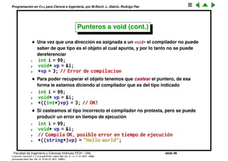 Programaci´on en C++ para Ciencia e Ingenier´ıa, por M.Storti, L. Dalc´ın, Rodrigo Paz
Punteros a void
• El compilador s´olo acepta que asignemos a una variable de tipo int* la
direcci´on de una variable de tipo int, en otro caso da un error
1 int *p;
2 int n;
3 p = &n; // OK
4 double a;
5 p = &a; // Error
• El tipo void* permite almacenar un puntero a cualquier tipo de variable
1 void* vp;
2 char c;
3 int i;
4 float f;
5 double d;
6 vp = &c;
7 vp = &i;
8 vp = &f;
9 vp = &d;
Facultad de Ingenier´ıa y Ciencias H´ıdricas FICH - UNL slide 96
((version texstuff-1.2.9-12-ge83ced6) (date Wed May 27 12:15:38 2015 -0300)
(processed-date Wed May 27 12:45:10 2015 -0300))
 