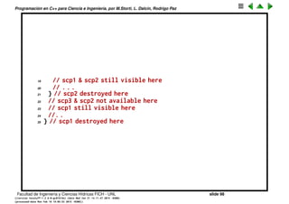 Programaci´on en C++ para Ciencia e Ingenier´ıa, por M.Storti, L. Dalc´ın, Rodrigo Paz
Scope de las variables
Una variable existe desde su deﬁnici´on hasta la siguiente llave que cierra (}).
Eso se llama el scope de la variable.
1 // How variables are scoped
2 int main() {
3 int scp1;
4 // scp1 visible here
5 {
6 // scp1 still visible here
7 //. . . . .
8 int scp2;
9 // scp2 visible here
10 //. . . . .
11 {
12 // scp1 & scp2 still visible here
13 //. .
14 int scp3;
15 // scp1, scp2 & scp3 visible here
16 // . . .
17 } // scp3 destroyed here
18 // scp3 not available here
Facultad de Ingenier´ıa y Ciencias H´ıdricas FICH - UNL slide 98
((version texstuff-1.2.9-12-ge83ced6) (date Wed May 27 12:15:38 2015 -0300)
(processed-date Wed May 27 12:45:10 2015 -0300))
 