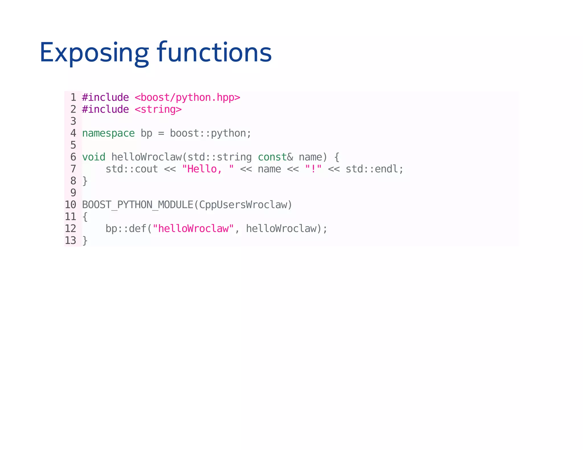 Exposing functions
1#include<boost/python.hpp>
2#include<string>
3
4namespacebp=boost::python;
5
6voidhelloWroclaw(std::stringconst&name){
7 std::cout<<"Hello,"<<name<<"!"<<std::endl;
8}
9
10BOOST_PYTHON_MODULE(CppUsersWroclaw)
11{
12 bp::def("helloWroclaw",helloWroclaw);
13}
 