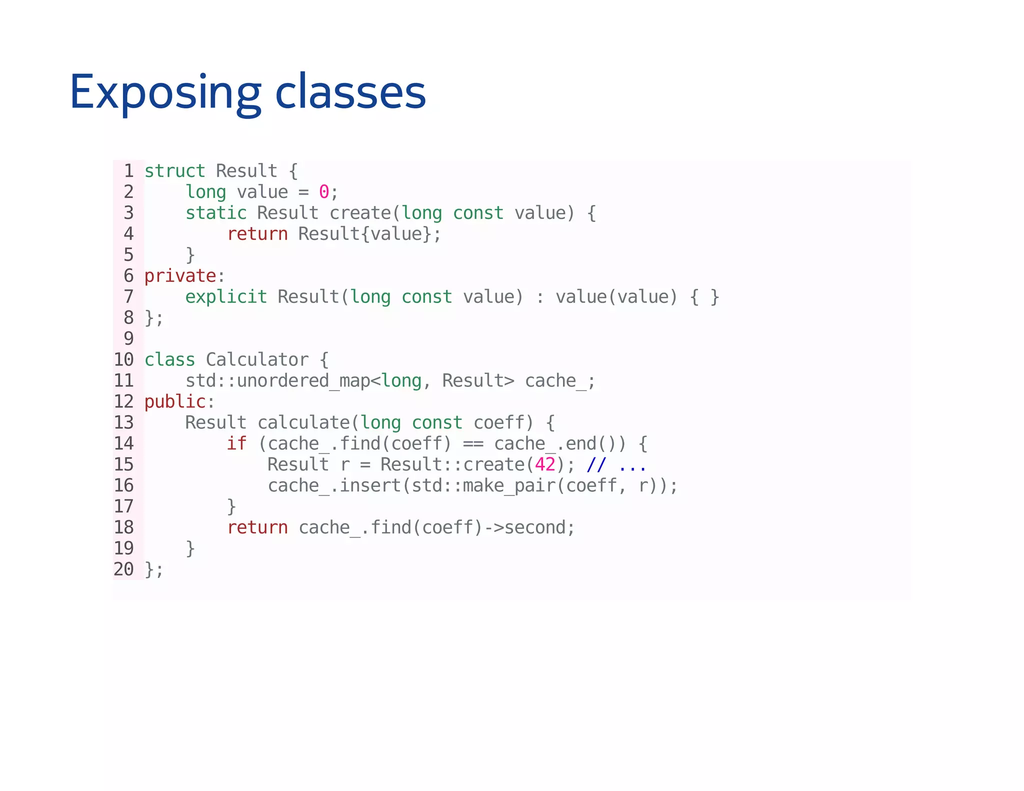 Exposing classes
1structResult{
2 longvalue=0;
3 staticResultcreate(longconstvalue){
4 returnResult{value};
5 }
6private:
7 explicitResult(longconstvalue):value(value){}
8};
9
10classCalculator{
11 std::unordered_map<long,Result>cache_;
12public:
13 Resultcalculate(longconstcoeff){
14 if(cache_.find(coeff)==cache_.end()){
15 Resultr=Result::create(42);//...
16 cache_.insert(std::make_pair(coeff,r));
17 }
18 returncache_.find(coeff)->second;
19 }
20};
 