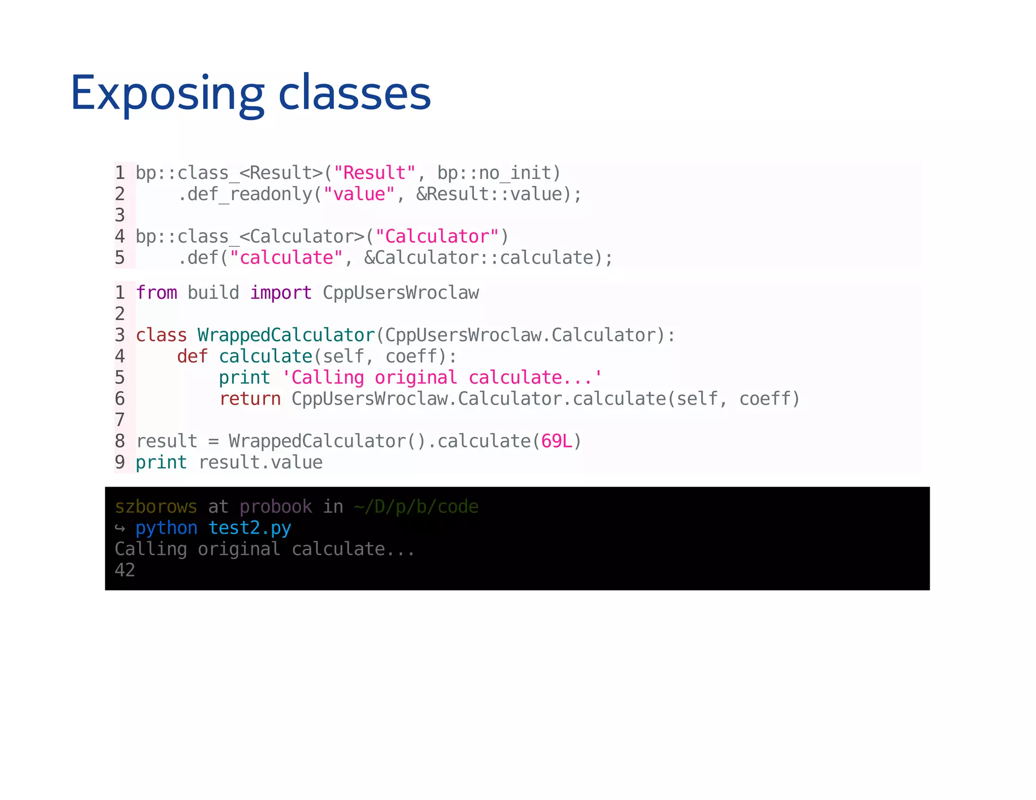 Exposing classes
1bp::class_<Result>("Result",bp::no_init)
2 .def_readonly("value",&Result::value);
3
4bp::class_<Calculator>("Calculator")
5 .def("calculate",&Calculator::calculate);
1frombuildimportCppUsersWroclaw
2
3classWrappedCalculator(CppUsersWroclaw.Calculator):
4 defcalculate(self,coeff):
5 print'Callingoriginalcalculate...'
6 returnCppUsersWroclaw.Calculator.calculate(self,coeff)
7
8result=WrappedCalculator().calculate(69L)
9printresult.value
szborowsatprobookin~/D/p/b/code
↪pythontest2.py
Callingoriginalcalculate...
42
 