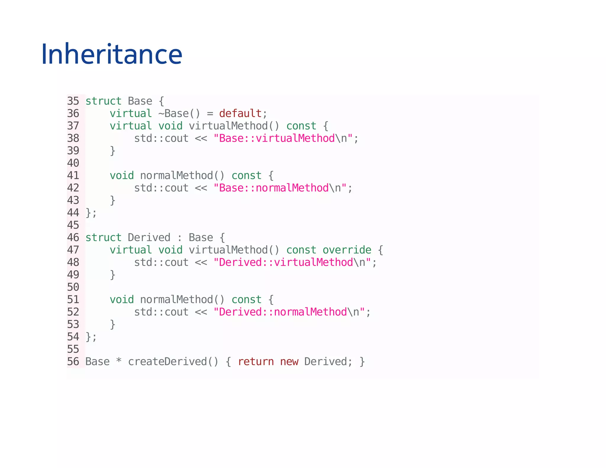 Inheritance
35structBase{
36 virtual~Base()=default;
37 virtualvoidvirtualMethod()const{
38 std::cout<<"Base::virtualMethodn";
39 }
40
41 voidnormalMethod()const{
42 std::cout<<"Base::normalMethodn";
43 }
44};
45
46structDerived:Base{
47 virtualvoidvirtualMethod()constoverride{
48 std::cout<<"Derived::virtualMethodn";
49 }
50
51 voidnormalMethod()const{
52 std::cout<<"Derived::normalMethodn";
53 }
54};
55
56Base*createDerived(){returnnewDerived;}
 