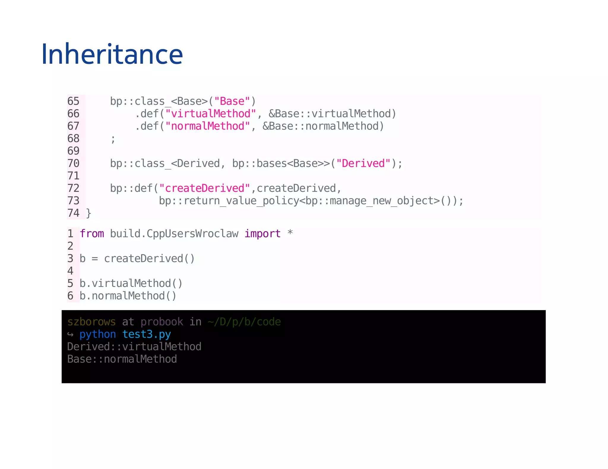 Inheritance
65 bp::class_<Base>("Base")
66 .def("virtualMethod",&Base::virtualMethod)
67 .def("normalMethod",&Base::normalMethod)
68 ;
69
70 bp::class_<Derived,bp::bases<Base>>("Derived");
71
72 bp::def("createDerived",createDerived,
73 bp::return_value_policy<bp::manage_new_object>());
74}
1frombuild.CppUsersWroclawimport*
2
3b=createDerived()
4
5b.virtualMethod()
6b.normalMethod()
szborowsatprobookin~/D/p/b/code
↪pythontest3.py
Derived::virtualMethod
Base::normalMethod
 
