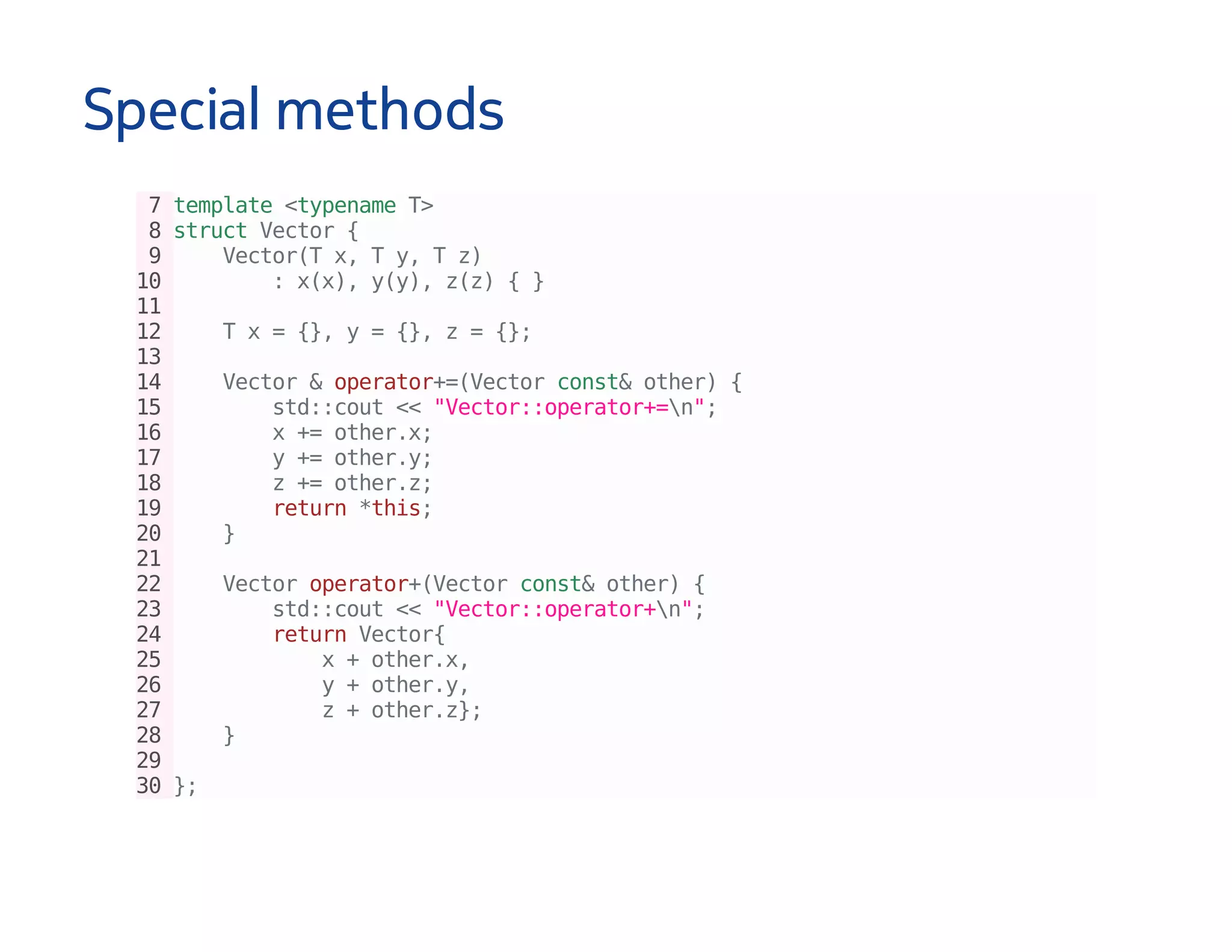 Special methods
7template<typenameT>
8structVector{
9 Vector(Tx,Ty,Tz)
10 :x(x),y(y),z(z){}
11
12 Tx={},y={},z={};
13
14 Vector&operator+=(Vectorconst&other){
15 std::cout<<"Vector::operator+=n";
16 x+=other.x;
17 y+=other.y;
18 z+=other.z;
19 return*this;
20 }
21
22 Vectoroperator+(Vectorconst&other){
23 std::cout<<"Vector::operator+n";
24 returnVector{
25 x+other.x,
26 y+other.y,
27 z+other.z};
28 }
29
30};
 
