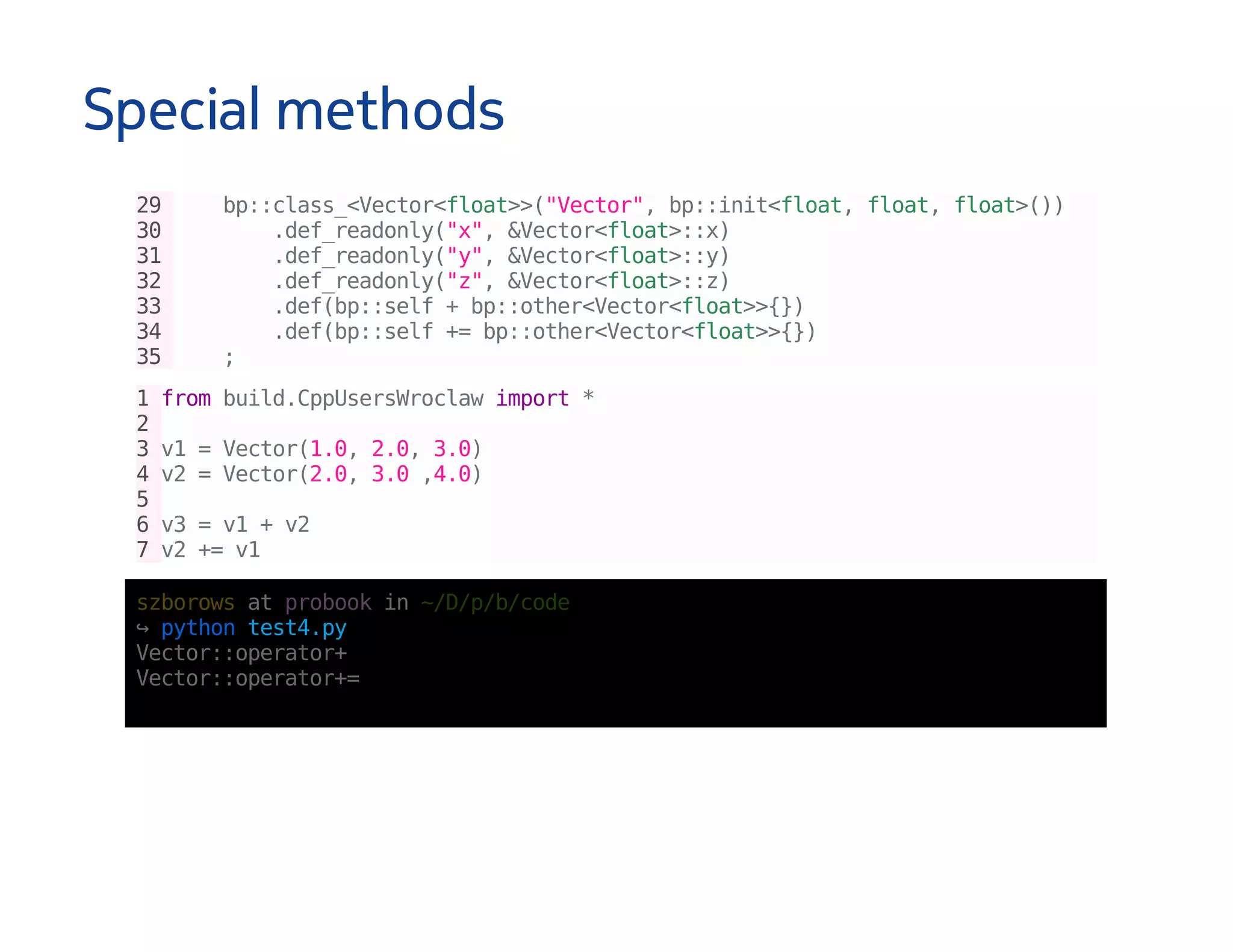 Special methods
29 bp::class_<Vector<float>>("Vector",bp::init<float,float,float>())
30 .def_readonly("x",&Vector<float>::x)
31 .def_readonly("y",&Vector<float>::y)
32 .def_readonly("z",&Vector<float>::z)
33 .def(bp::self+bp::other<Vector<float>>{})
34 .def(bp::self+=bp::other<Vector<float>>{})
35 ;
1frombuild.CppUsersWroclawimport*
2
3v1=Vector(1.0,2.0,3.0)
4v2=Vector(2.0,3.0,4.0)
5
6v3=v1+v2
7v2+=v1
szborowsatprobookin~/D/p/b/code
↪pythontest4.py
Vector::operator+
Vector::operator+=
 