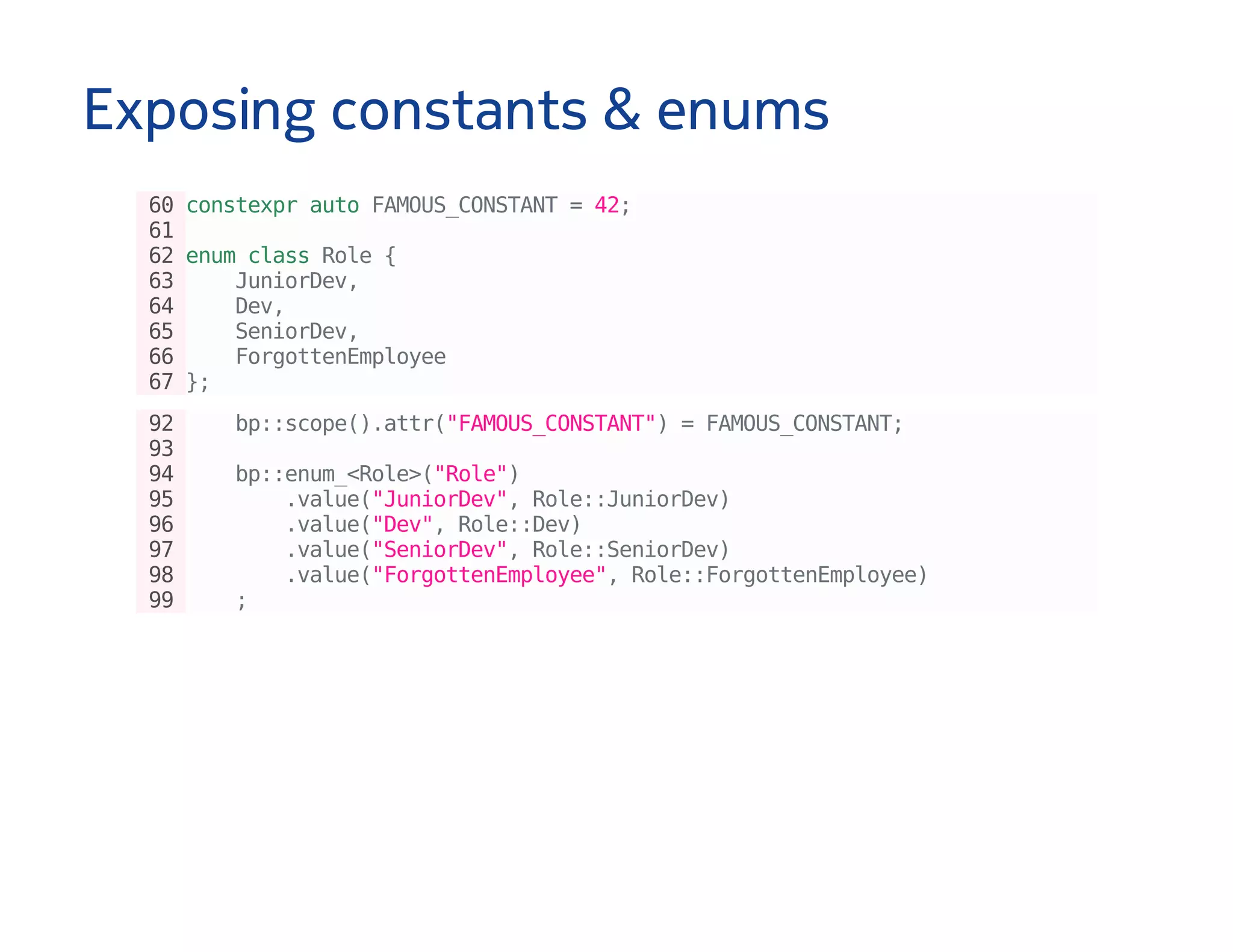 Exposing constants & enums
60constexprautoFAMOUS_CONSTANT=42;
61
62enumclassRole{
63 JuniorDev,
64 Dev,
65 SeniorDev,
66 ForgottenEmployee
67};
92 bp::scope().attr("FAMOUS_CONSTANT")=FAMOUS_CONSTANT;
93
94 bp::enum_<Role>("Role")
95 .value("JuniorDev",Role::JuniorDev)
96 .value("Dev",Role::Dev)
97 .value("SeniorDev",Role::SeniorDev)
98 .value("ForgottenEmployee",Role::ForgottenEmployee)
99 ;
 