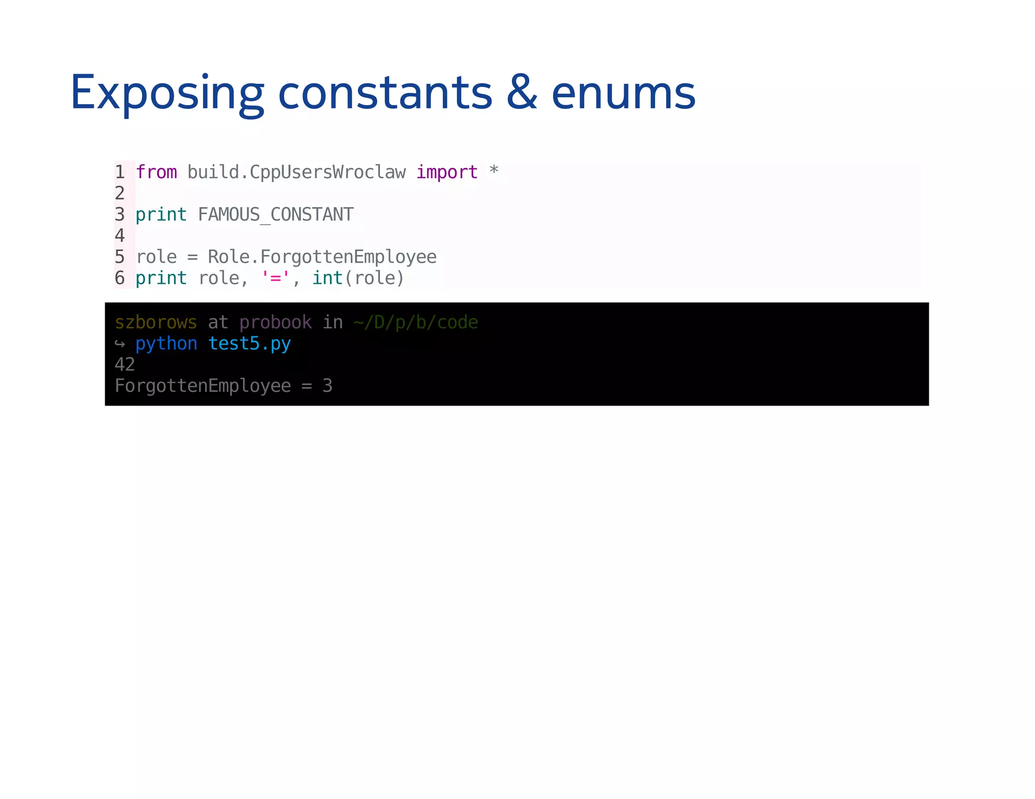 Exposing constants & enums
1frombuild.CppUsersWroclawimport*
2
3printFAMOUS_CONSTANT
4
5role=Role.ForgottenEmployee
6printrole,'=',int(role)
szborowsatprobookin~/D/p/b/code
↪pythontest5.py
42
ForgottenEmployee=3
 