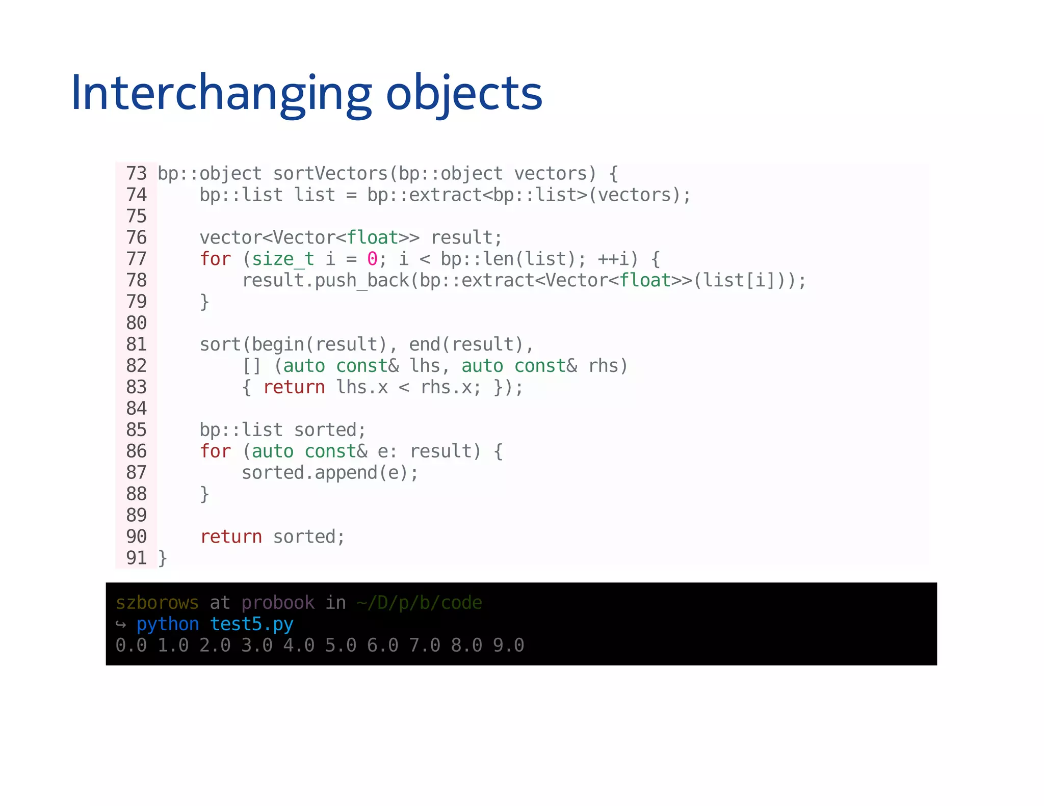Interchanging objects
73bp::objectsortVectors(bp::objectvectors){
74 bp::listlist=bp::extract<bp::list>(vectors);
75
76 vector<Vector<float>>result;
77 for(size_ti=0;i<bp::len(list);++i){
78 result.push_back(bp::extract<Vector<float>>(list[i]));
79 }
80
81 sort(begin(result),end(result),
82 [](autoconst&lhs,autoconst&rhs)
83 {returnlhs.x<rhs.x;});
84
85 bp::listsorted;
86 for(autoconst&e:result){
87 sorted.append(e);
88 }
89
90 returnsorted;
91}
szborowsatprobookin~/D/p/b/code
↪pythontest5.py
0.01.02.03.04.05.06.07.08.09.0
 