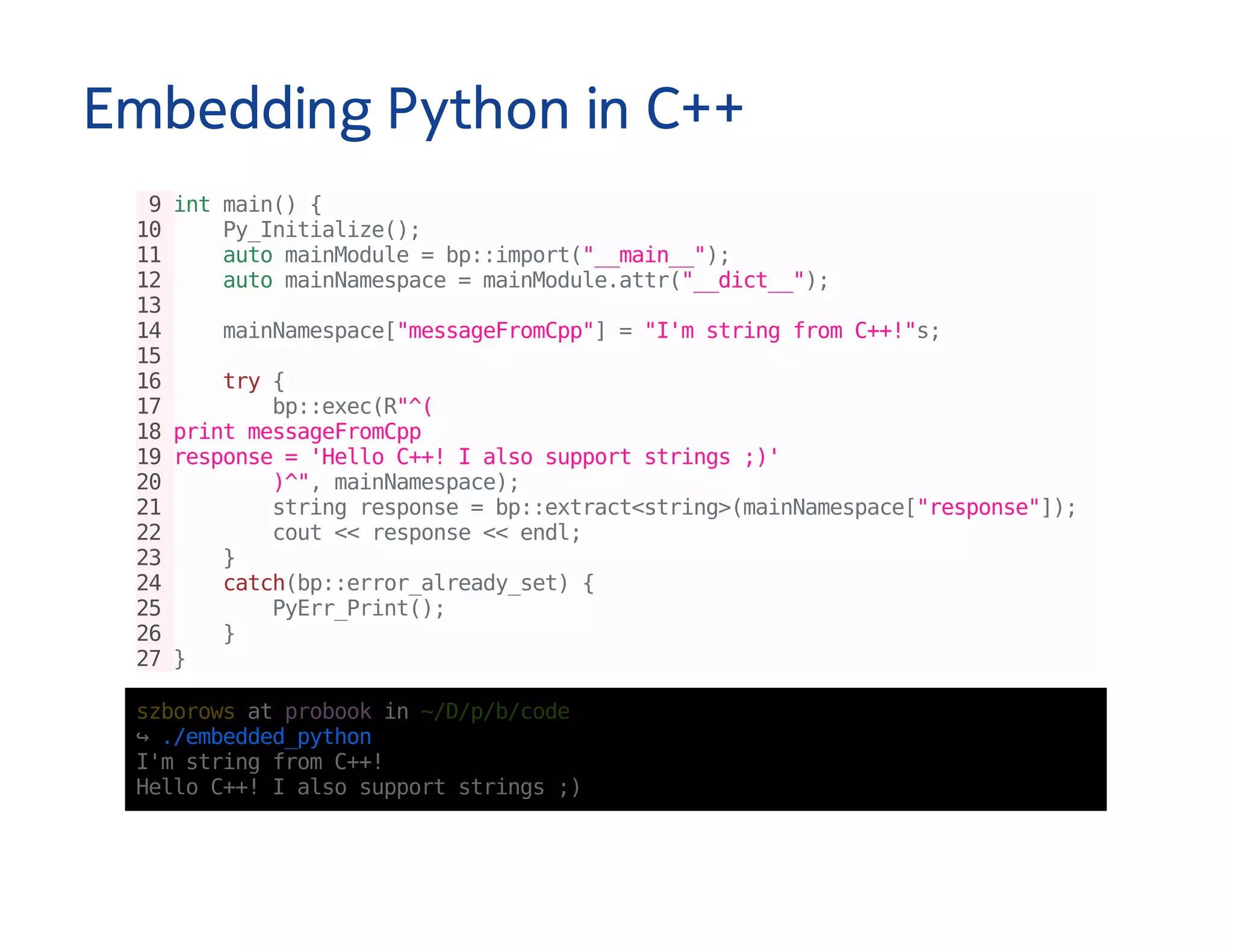 Embedding Python in C++
9intmain(){
10 Py_Initialize();
11 automainModule=bp::import("__main__");
12 automainNamespace=mainModule.attr("__dict__");
13
14 mainNamespace["messageFromCpp"]="I'mstringfromC++!"s;
15
16 try{
17 bp::exec(R"^(
18printmessageFromCpp
19response='HelloC++!Ialsosupportstrings;)'
20 )^",mainNamespace);
21 stringresponse=bp::extract<string>(mainNamespace["response"]);
22 cout<<response<<endl;
23 }
24 catch(bp::error_already_set){
25 PyErr_Print();
26 }
27}
szborowsatprobookin~/D/p/b/code
↪./embedded_python
I'mstringfromC++!
HelloC++!Ialsosupportstrings;)
 