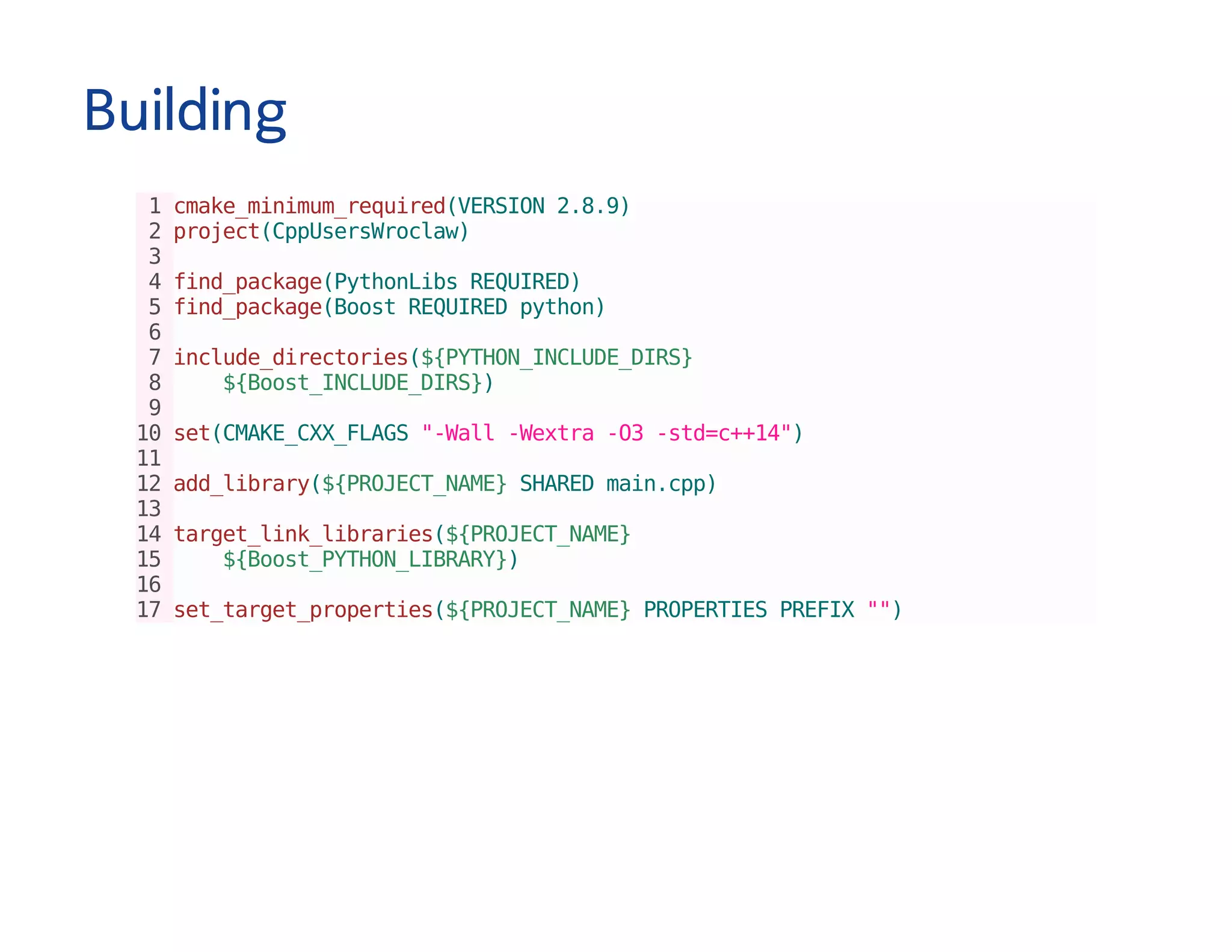 Building
1cmake_minimum_required(VERSION2.8.9)
2project(CppUsersWroclaw)
3
4find_package(PythonLibsREQUIRED)
5find_package(BoostREQUIREDpython)
6
7include_directories(${PYTHON_INCLUDE_DIRS}
8 ${Boost_INCLUDE_DIRS})
9
10set(CMAKE_CXX_FLAGS"-Wall-Wextra-O3-std=c++14")
11
12add_library(${PROJECT_NAME}SHAREDmain.cpp)
13
14target_link_libraries(${PROJECT_NAME}
15 ${Boost_PYTHON_LIBRARY})
16
17set_target_properties(${PROJECT_NAME}PROPERTIESPREFIX"")
 