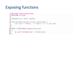 Exposing functions
1#include<boost/python.hpp>
2#include<string>
3
4namespacebp=boost::python;
5
6voidhelloWroclaw(std::stringconst&name){
7 std::cout<<"Hello,"<<name<<"!"<<std::endl;
8}
9
10BOOST_PYTHON_MODULE(CppUsersWroclaw)
11{
12 bp::def("helloWroclaw",helloWroclaw);
13}
 