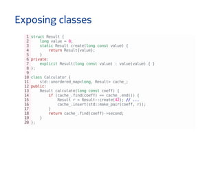 Exposing classes
1structResult{
2 longvalue=0;
3 staticResultcreate(longconstvalue){
4 returnResult{value};
5 }
6private:
7 explicitResult(longconstvalue):value(value){}
8};
9
10classCalculator{
11 std::unordered_map<long,Result>cache_;
12public:
13 Resultcalculate(longconstcoeff){
14 if(cache_.find(coeff)==cache_.end()){
15 Resultr=Result::create(42);//...
16 cache_.insert(std::make_pair(coeff,r));
17 }
18 returncache_.find(coeff)->second;
19 }
20};
 