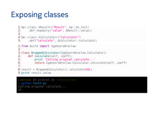 Exposing classes
1bp::class_<Result>("Result",bp::no_init)
2 .def_readonly("value",&Result::value);
3
4bp::class_<Calculator>("Calculator")
5 .def("calculate",&Calculator::calculate);
1frombuildimportCppUsersWroclaw
2
3classWrappedCalculator(CppUsersWroclaw.Calculator):
4 defcalculate(self,coeff):
5 print'Callingoriginalcalculate...'
6 returnCppUsersWroclaw.Calculator.calculate(self,coeff)
7
8result=WrappedCalculator().calculate(69L)
9printresult.value
szborowsatprobookin~/D/p/b/code
↪pythontest2.py
Callingoriginalcalculate...
42
 