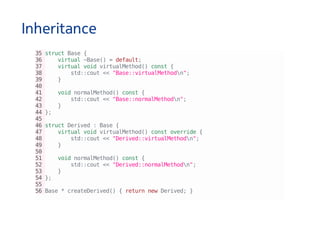 Inheritance
35structBase{
36 virtual~Base()=default;
37 virtualvoidvirtualMethod()const{
38 std::cout<<"Base::virtualMethodn";
39 }
40
41 voidnormalMethod()const{
42 std::cout<<"Base::normalMethodn";
43 }
44};
45
46structDerived:Base{
47 virtualvoidvirtualMethod()constoverride{
48 std::cout<<"Derived::virtualMethodn";
49 }
50
51 voidnormalMethod()const{
52 std::cout<<"Derived::normalMethodn";
53 }
54};
55
56Base*createDerived(){returnnewDerived;}
 