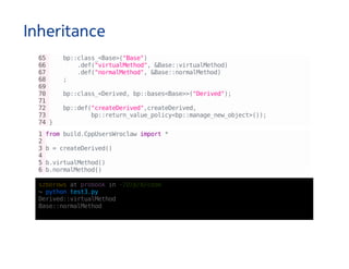 Inheritance
65 bp::class_<Base>("Base")
66 .def("virtualMethod",&Base::virtualMethod)
67 .def("normalMethod",&Base::normalMethod)
68 ;
69
70 bp::class_<Derived,bp::bases<Base>>("Derived");
71
72 bp::def("createDerived",createDerived,
73 bp::return_value_policy<bp::manage_new_object>());
74}
1frombuild.CppUsersWroclawimport*
2
3b=createDerived()
4
5b.virtualMethod()
6b.normalMethod()
szborowsatprobookin~/D/p/b/code
↪pythontest3.py
Derived::virtualMethod
Base::normalMethod
 