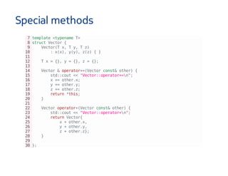 Special methods
7template<typenameT>
8structVector{
9 Vector(Tx,Ty,Tz)
10 :x(x),y(y),z(z){}
11
12 Tx={},y={},z={};
13
14 Vector&operator+=(Vectorconst&other){
15 std::cout<<"Vector::operator+=n";
16 x+=other.x;
17 y+=other.y;
18 z+=other.z;
19 return*this;
20 }
21
22 Vectoroperator+(Vectorconst&other){
23 std::cout<<"Vector::operator+n";
24 returnVector{
25 x+other.x,
26 y+other.y,
27 z+other.z};
28 }
29
30};
 